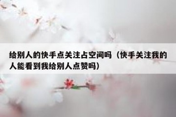 给别人的快手点关注占空间吗(快手关注我的人能看到我给别人点赞吗)