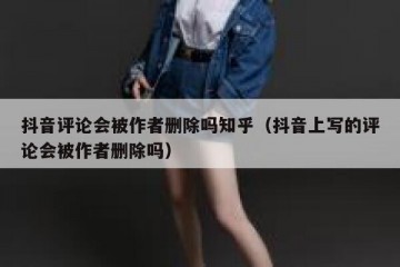 抖音评论会被作者删除吗知乎（抖音上写的评论会被作者删除吗）