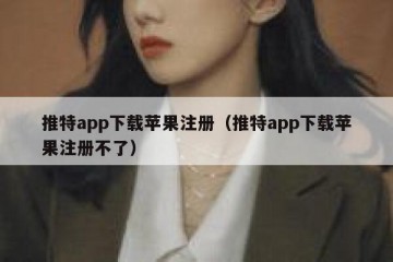推特app下载苹果注册（推特app下载苹果注册不了）