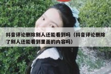 抖音评论删除别人还能看到吗（抖音评论删除了别人还能看到里面的内容吗）