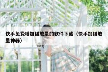 快手免费增加播放量的软件下载（快手加播放量神器）