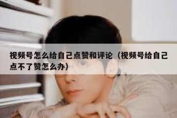 视频号怎么给自己点赞和评论（视频号给自己点不了赞怎么办）