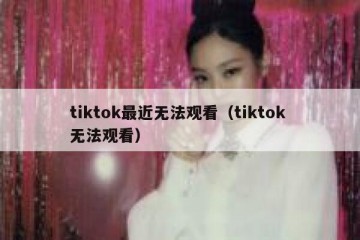 tiktok最近无法观看（tiktok 无法观看）