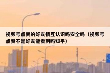 视频号点赞的好友相互认识吗安全吗（视频号点赞不是好友能看到吗知乎）