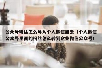 公众号粉丝怎么导入个人微信里去（个人微信公众号里面的粉丝怎么转到企业微信公众号）