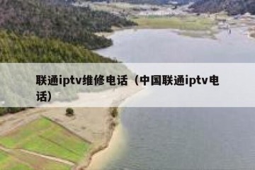 联通iptv维修电话（中国联通iptv电话）