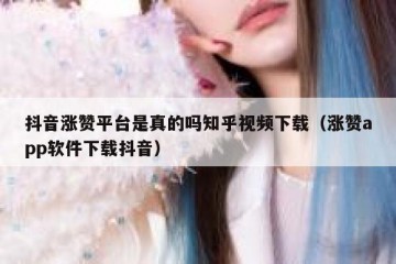 抖音涨赞平台是真的吗知乎视频下载（涨赞app软件下载抖音）