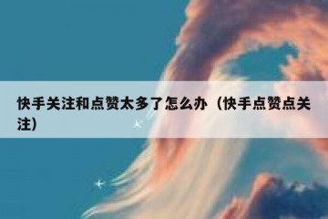 快手关注和点赞太多了怎么办（快手点赞点关注）