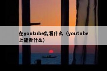 在youtube能看什么（youtube上能看什么）
