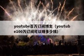 youtube百万订阅博主（youtube100万订阅可以赚多少钱）