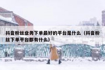 抖音粉丝业务下单最好的平台是什么（抖音粉丝下单平台都有什么）