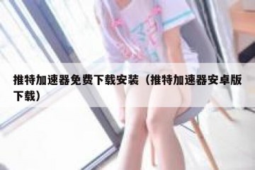 推特加速器免费下载安装（推特加速器安卓版下载）