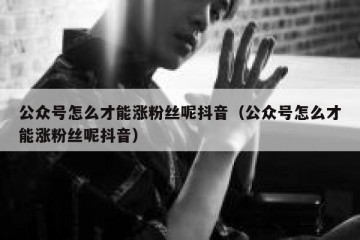 公众号怎么才能涨粉丝呢抖音（公众号怎么才能涨粉丝呢抖音）