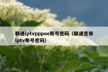 联通iptvpppoe账号密码（联通宽带iptv账号密码）