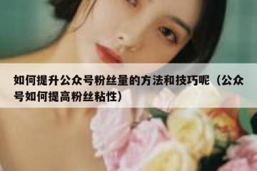 如何提升公众号粉丝量的方法和技巧呢（公众号如何提高粉丝粘性）