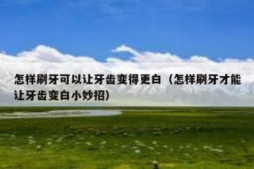 怎样刷牙可以让牙齿变得更白（怎样刷牙才能让牙齿变白小妙招）
