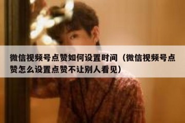 微信视频号点赞如何设置时间（微信视频号点赞怎么设置点赞不让别人看见）