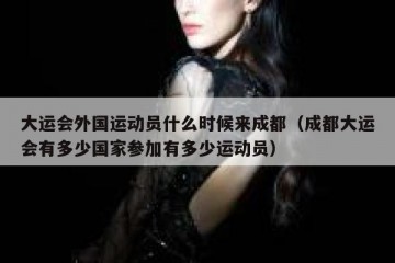大运会外国运动员什么时候来成都（成都大运会有多少国家参加有多少运动员）