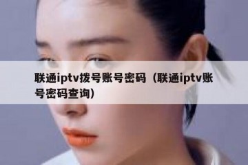 联通iptv拨号账号密码（联通iptv账号密码查询）