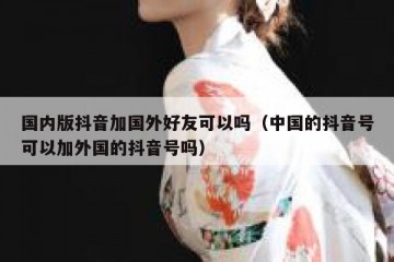 国内版抖音加国外好友可以吗（中国的抖音号可以加外国的抖音号吗）