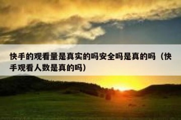 快手的观看量是真实的吗安全吗是真的吗（快手观看人数是真的吗）