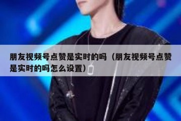 朋友视频号点赞是实时的吗（朋友视频号点赞是实时的吗怎么设置）