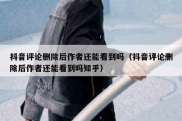 抖音评论删除后作者还能看到吗（抖音评论删除后作者还能看到吗知乎）
