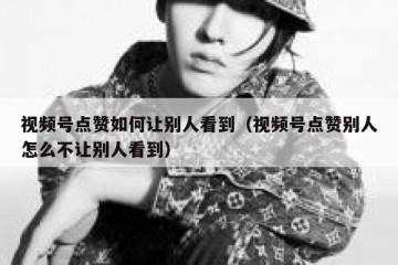 视频号点赞如何让别人看到（视频号点赞别人怎么不让别人看到）