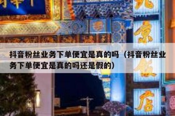 抖音粉丝业务下单便宜是真的吗（抖音粉丝业务下单便宜是真的吗还是假的）