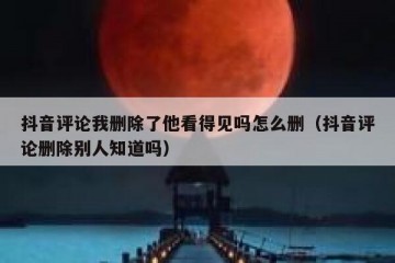 抖音评论我删除了他看得见吗怎么删（抖音评论删除别人知道吗）
