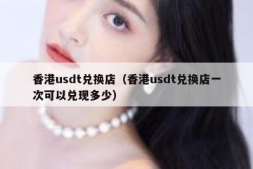 香港usdt兑换店（香港usdt兑换店一次可以兑现多少）