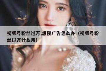 视频号粉丝过万,想接广告怎么办（视频号粉丝过万什么用）