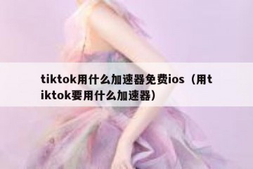 tiktok用什么加速器免费ios（用tiktok要用什么加速器）