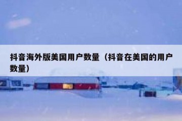 抖音海外版美国用户数量（抖音在美国的用户数量）