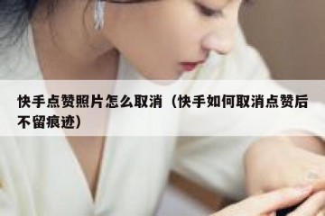 快手点赞照片怎么取消（快手如何取消点赞后不留痕迹）