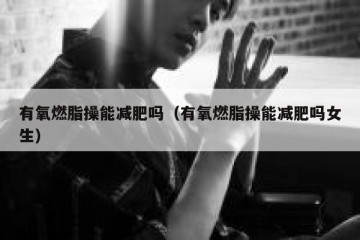 有氧燃脂操能减肥吗（有氧燃脂操能减肥吗女生）