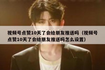 视频号点赞10天了会给朋友推送吗（视频号点赞10天了会给朋友推送吗怎么设置）