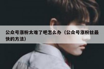 公众号涨粉太难了吧怎么办（公众号涨粉丝最快的方法）
