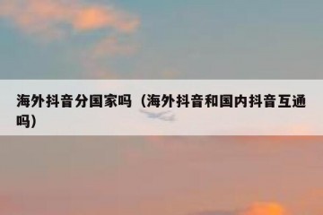 海外抖音分国家吗（海外抖音和国内抖音互通吗）