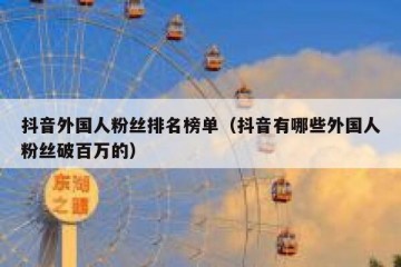 抖音外国人粉丝排名榜单（抖音有哪些外国人粉丝破百万的）