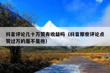 抖音评论几十万赞有收益吗（抖音那些评论点赞过万的是不是拖）