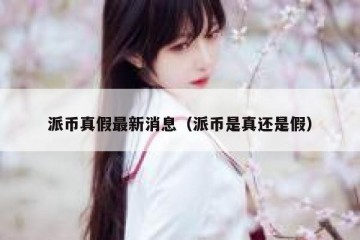 派币真假最新消息（派币是真还是假）