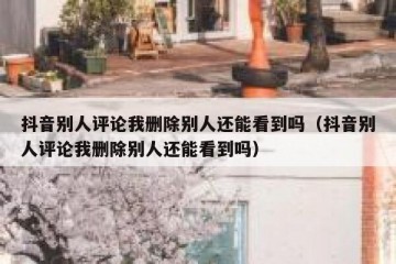抖音别人评论我删除别人还能看到吗（抖音别人评论我删除别人还能看到吗）