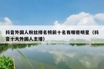 抖音外国人粉丝排名榜前十名有哪些明星（抖音十大外国人主播）