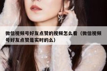 微信视频号好友点赞的视频怎么看（微信视频号好友点赞是实时的么）