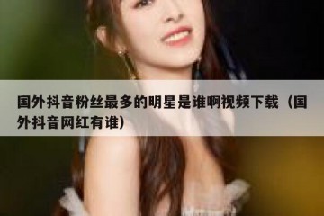 国外抖音粉丝最多的明星是谁啊视频下载（国外抖音网红有谁）