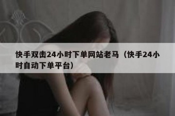 快手双击24小时下单网站老马（快手24小时自动下单平台）
