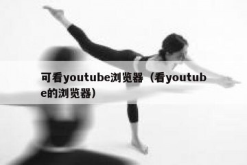 可看youtube浏览器（看youtube的浏览器）