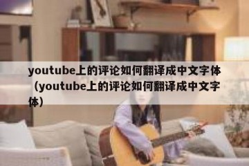 youtube上的评论如何翻译成中文字体（youtube上的评论如何翻译成中文字体）