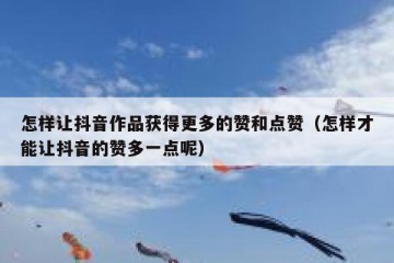 怎样让抖音作品获得更多的赞和点赞（怎样才能让抖音的赞多一点呢）